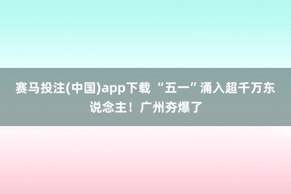 赛马投注(中国)app下载 “五一”涌入超千万东说念主！广州夯爆了