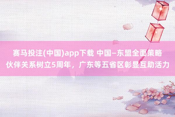 赛马投注(中国)app下载 中国—东盟全面策略伙伴关系树立5周年,广东等五省区彰显互助活力