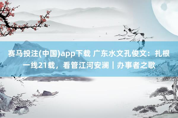 赛马投注(中国)app下载 广东水文孔俊文：扎根一线21载，看管江河安澜｜办事者之歌