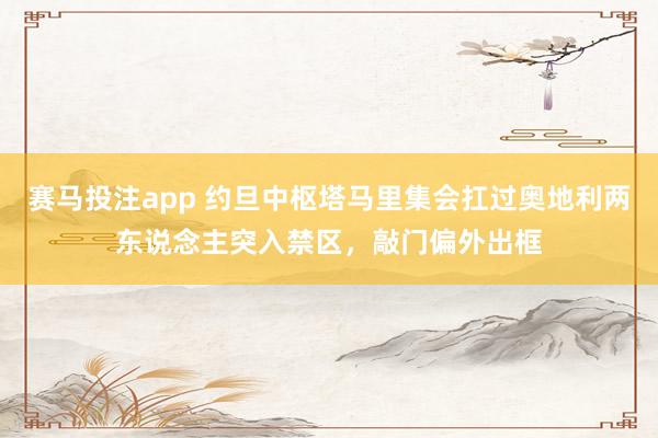 赛马投注app 约旦中枢塔马里集会扛过奥地利两东说念主突入禁区，敲门偏外出框