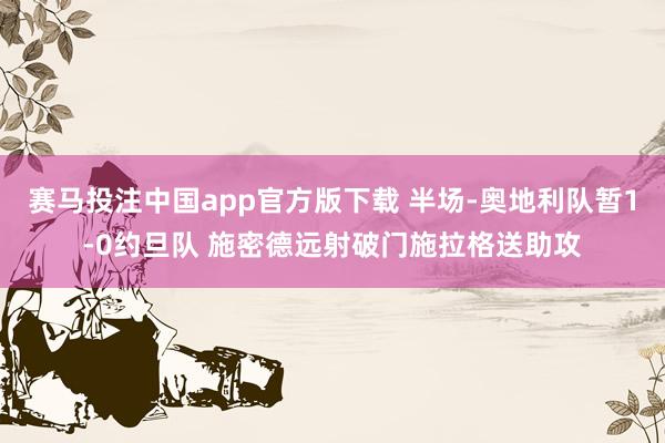 赛马投注中国app官方版下载 半场-奥地利队暂1-0约旦队 施密德远射破门施拉格送助攻