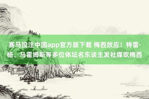 赛马投注中国app官方版下载 梅西效应！特雷·杨、马霍姆斯等多位体坛名东谈主发社媒吹梅西
