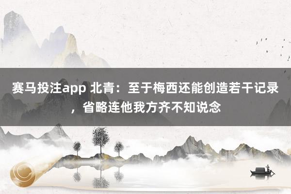 赛马投注app 北青：至于梅西还能创造若干记录，省略连他我方齐不知说念