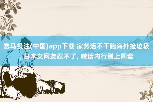 赛马投注(中国)app下载 家务活不干跑海外捡垃圾, 日本女网友忍不了, 喊话内行别上圈套