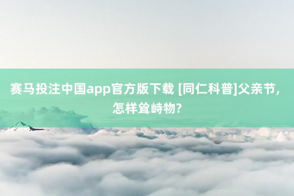 赛马投注中国app官方版下载 [同仁科普]父亲节， 怎样耸峙物?