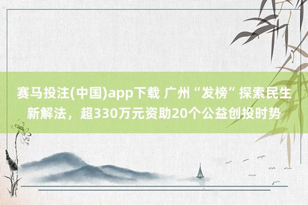 赛马投注(中国)app下载 广州“发榜”探索民生新解法，超330万元资助20个公益创投时势