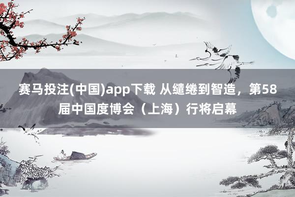 赛马投注(中国)app下载 从缱绻到智造，第58届中国度博会（上海）行将启幕