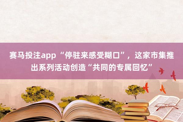 赛马投注app “停驻来感受糊口”，这家市集推出系列活动创造“共同的专属回忆”