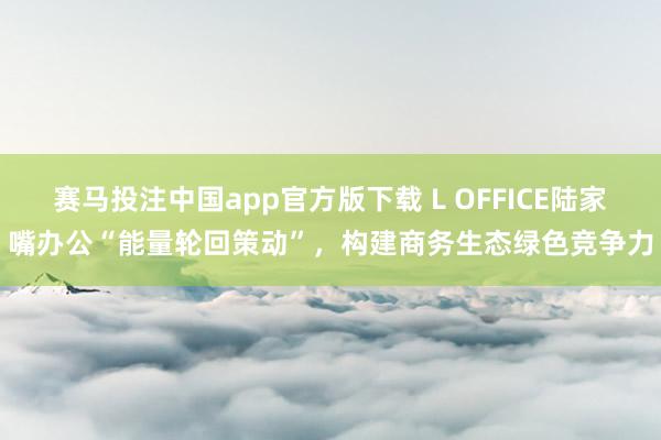 赛马投注中国app官方版下载 L OFFICE陆家嘴办公“能量轮回策动”，构建商务生态绿色竞争力