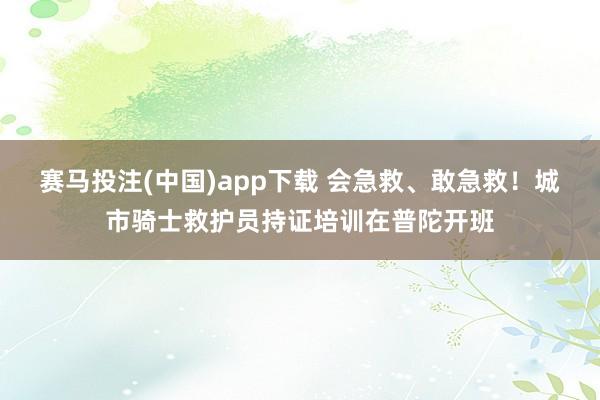 赛马投注(中国)app下载 会急救、敢急救！城市骑士救护员持证培训在普陀开班