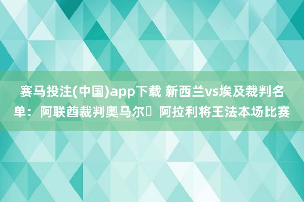 赛马投注(中国)app下载 新西兰vs埃及裁判名单:阿联酋裁判奥马尔・阿拉利将王法本场比赛