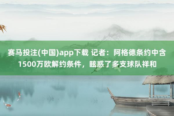 赛马投注(中国)app下载 记者:阿格德条约中含1500万欧解约条件,眩惑了多支球队祥和