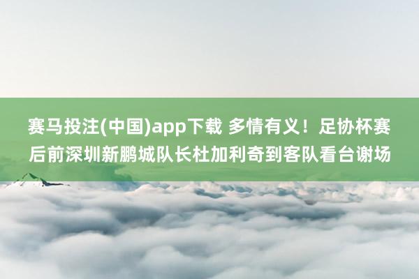 赛马投注(中国)app下载 多情有义!足协杯赛后前深圳新鹏城队长杜加利奇到客队看台谢场