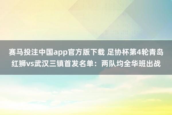 赛马投注中国app官方版下载 足协杯第4轮青岛红狮vs武汉三镇首发名单:两队均全华班出战